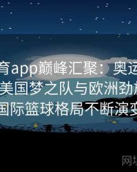 安博体育app巅峰汇聚：奥运会篮球赛场看美国梦之队与欧洲劲旅过招，国际篮球格局不断演变
