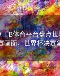赛事盘点｜B体育平台盘点世界杯经典决赛画面，世界杯决赛集锦