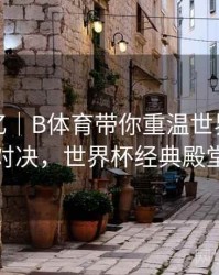 球迷记忆｜B体育带你重温世界杯巅峰对决，世界杯经典殿堂