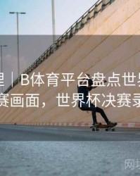 经典梳理｜B体育平台盘点世界杯经典决赛画面，世界杯决赛录像