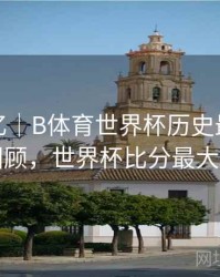 球迷记忆｜B体育世界杯历史最大比分战役回顾，世界杯比分最大的一场