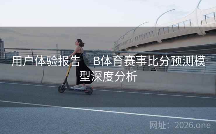 用户体验报告｜B体育赛事比分预测模型深度分析