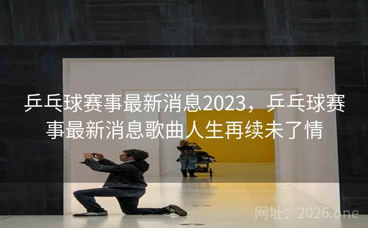 乒乓球赛事最新消息2023,乒乓球赛事最新消息歌曲人生再续未了情 乒乓球赛事最新消息2023,乒乓球赛事最新消息歌曲人生再续未了情