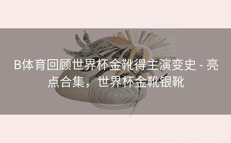 B体育回顾世界杯金靴得主演变史 - 亮点合集,世界杯金靴银靴 B体育回顾世界杯金靴得主演变史 - 亮点合集,世界杯金靴银靴