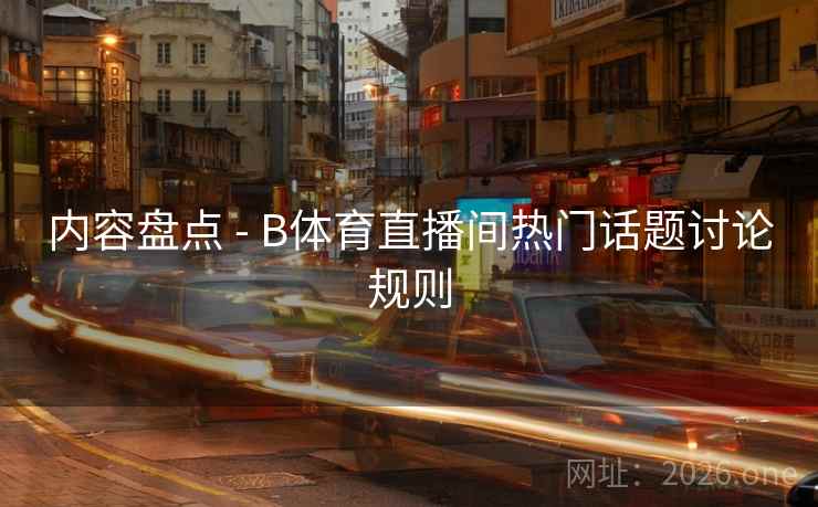 内容盘点 - B体育直播间热门话题讨论规则 内容盘点 - B体育直播间热门话题讨论规则