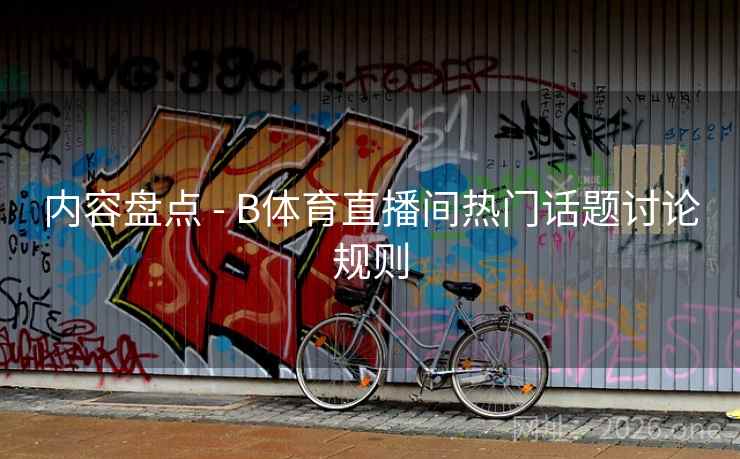 内容盘点 - B体育直播间热门话题讨论规则 内容盘点 - B体育直播间热门话题讨论规则
