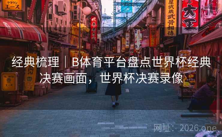 经典梳理｜B体育平台盘点世界杯经典决赛画面，世界杯决赛录像