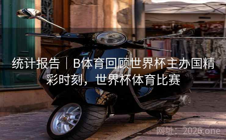 统计报告|B体育回顾世界杯主办国精彩时刻,世界杯体育比赛 统计报告|B体育回顾世界杯主办国精彩时刻,世界杯体育比赛
