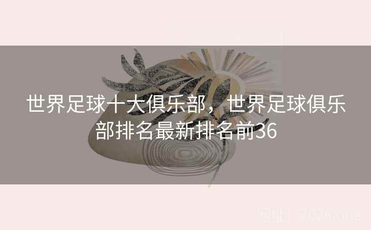 世界足球十大俱乐部,世界足球俱乐部排名最新排名前36 世界足球十大俱乐部,世界足球俱乐部排名最新排名前36