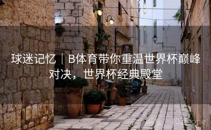 球迷记忆｜B体育带你重温世界杯巅峰对决，世界杯经典殿堂