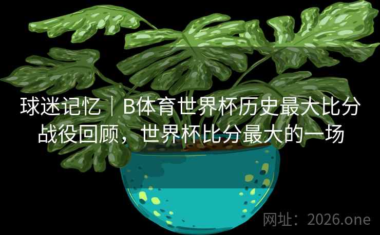 球迷记忆|B体育世界杯历史最大比分战役回顾,世界杯比分最大的一场 球迷记忆|B体育世界杯历史最大比分战役回顾,世界杯比分最大的一场