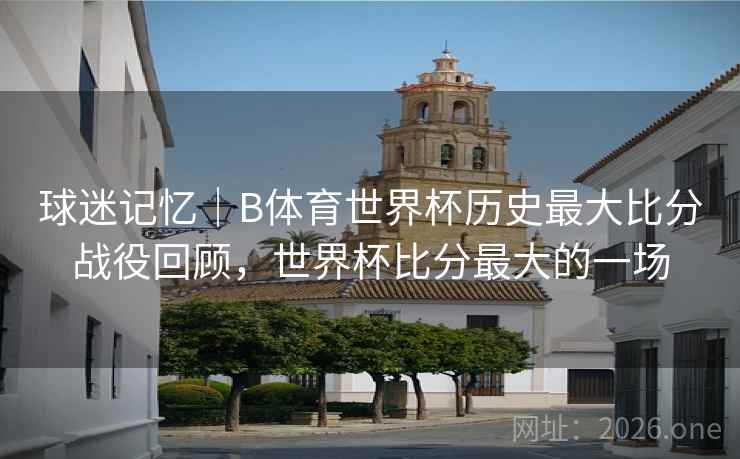 球迷记忆|B体育世界杯历史最大比分战役回顾,世界杯比分最大的一场 球迷记忆|B体育世界杯历史最大比分战役回顾,世界杯比分最大的一场