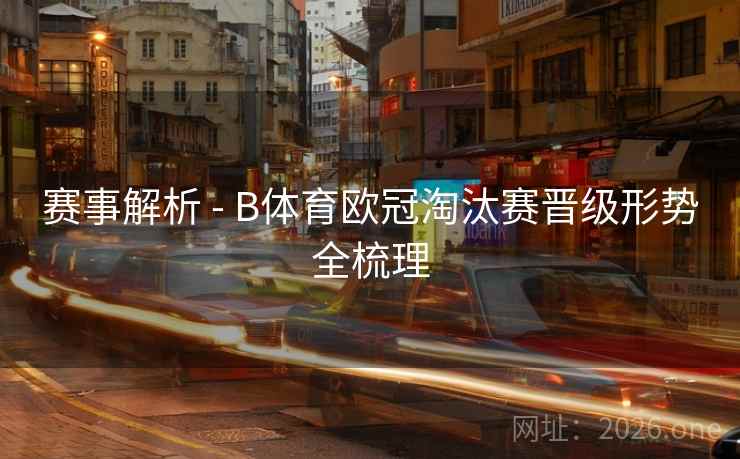 赛事解析 - B体育欧冠淘汰赛晋级形势全梳理 赛事解析 - B体育欧冠淘汰赛晋级形势全梳理