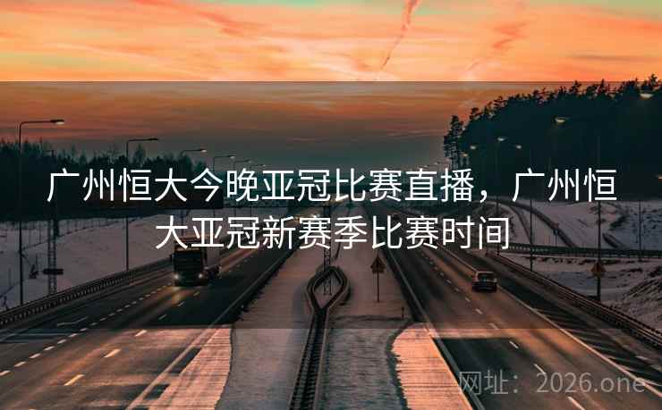 广州恒大今晚亚冠比赛直播，广州恒大亚冠新赛季比赛时间