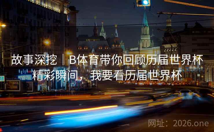 故事深挖｜B体育带你回顾历届世界杯精彩瞬间，我要看历届世界杯