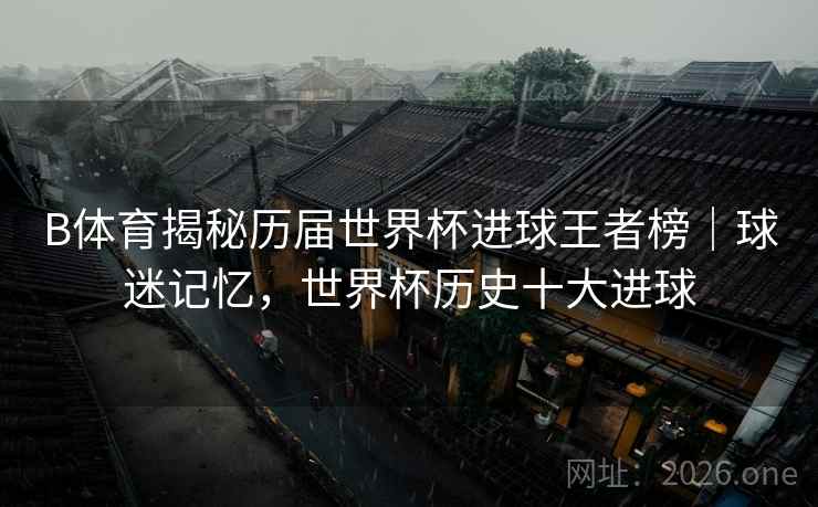 B体育揭秘历届世界杯进球王者榜｜球迷记忆，世界杯历史十大进球