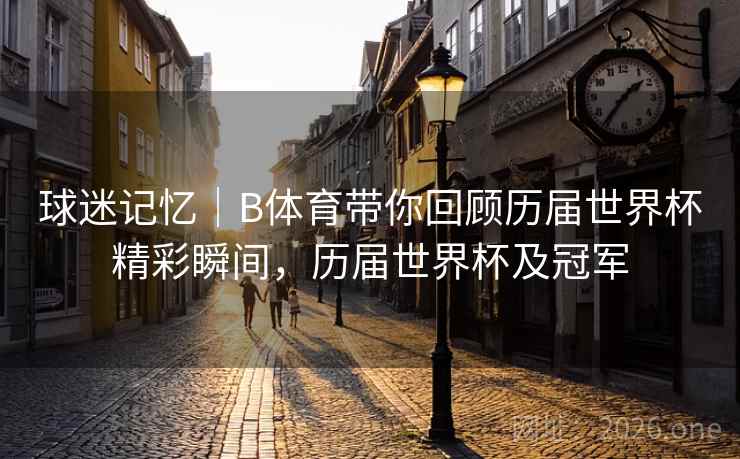 球迷记忆｜B体育带你回顾历届世界杯精彩瞬间，历届世界杯及冠军